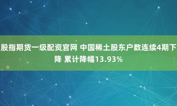 股指期货一级配资官网 中国稀土股东户数连续4期下降 累计降幅13.93%