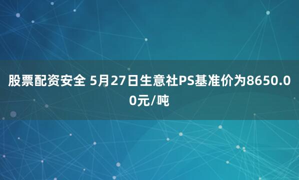 股票配资安全 5月27日生意社PS基准价为8650.00元/吨
