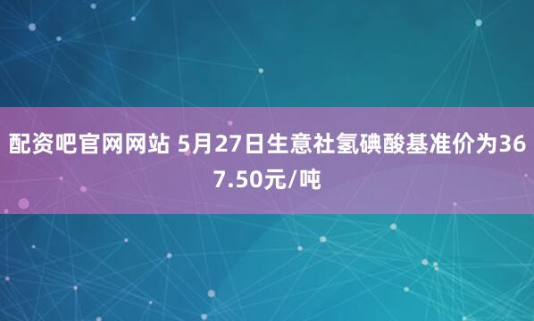 配资吧官网网站 5月27日生意社氢碘酸基准价为367.50元/吨