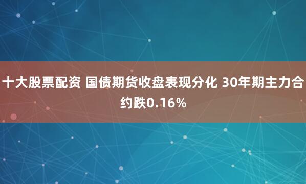 十大股票配资 国债期货收盘表现分化 30年期主力合约跌0.16%