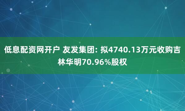 低息配资网开户 友发集团: 拟4740.13万元收购吉林华明70.96%股权