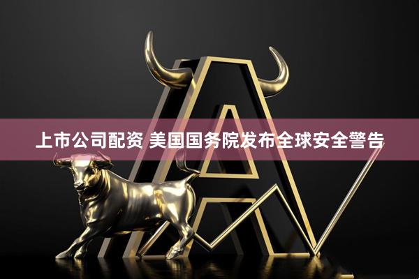上市公司配资 美国国务院发布全球安全警告