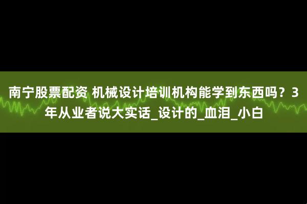 南宁股票配资 机械设计培训机构能学到东西吗？3年从业者说大实话_设计的_血泪_小白