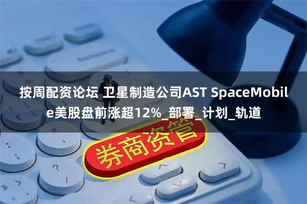 按周配资论坛 卫星制造公司AST SpaceMobile美股盘前涨超12%_部署_计划_轨道