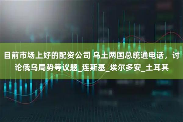 目前市场上好的配资公司 乌土两国总统通电话，讨论俄乌局势等议题_连斯基_埃尔多安_土耳其