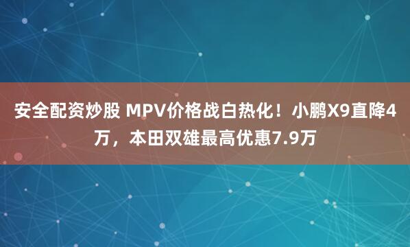 安全配资炒股 MPV价格战白热化！小鹏X9直降4万，本田双雄最高优惠7.9万
