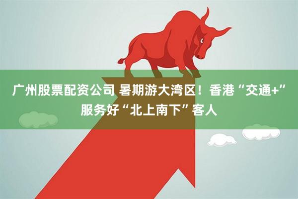 广州股票配资公司 暑期游大湾区！香港“交通+”服务好“北上南下”客人